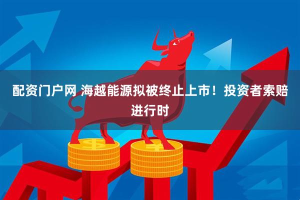 配资门户网 海越能源拟被终止上市！投资者索赔进行时