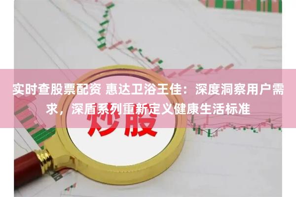 实时查股票配资 惠达卫浴王佳：深度洞察用户需求，深盾系列重新定义健康生活标准
