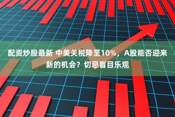 配资炒股最新 中美关税降至10%，A股能否迎来新的机会？切忌盲目乐观