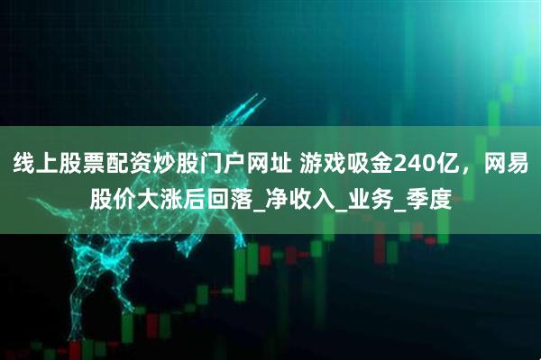 线上股票配资炒股门户网址 游戏吸金240亿，网易股价大涨后回落_净收入_业务_季度