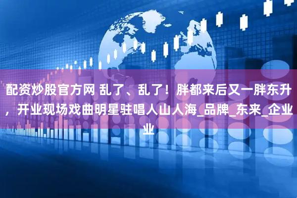 配资炒股官方网 乱了、乱了！胖都来后又一胖东升，开业现场戏曲明星驻唱人山人海_品牌_东来_企业