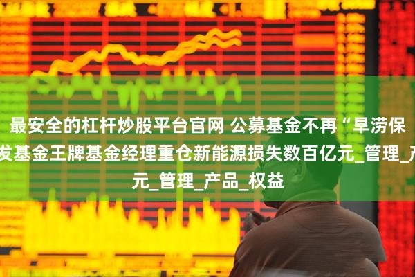最安全的杠杆炒股平台官网 公募基金不再“旱涝保收”，广发基金王牌基金经理重仓新能源损失数百亿元_管理_产品_权益