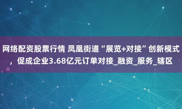 网络配资股票行情 凤凰街道“展览+对接”创新模式，促成企业3.68亿元订单对接_融资_服务_辖区