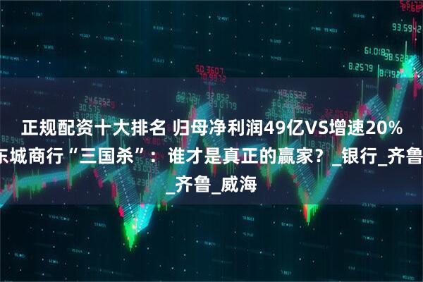 正规配资十大排名 归母净利润49亿VS增速20%！山东城商行“三国杀”：谁才是真正的赢家？_银行_齐鲁_威海