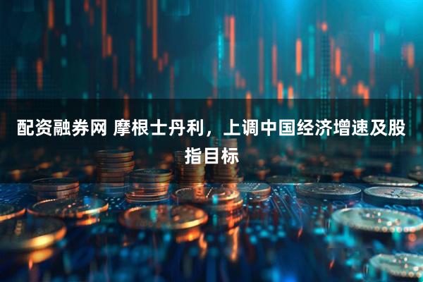 配资融券网 摩根士丹利，上调中国经济增速及股指目标