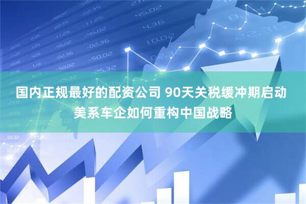 国内正规最好的配资公司 90天关税缓冲期启动 美系车企如何重构中国战略