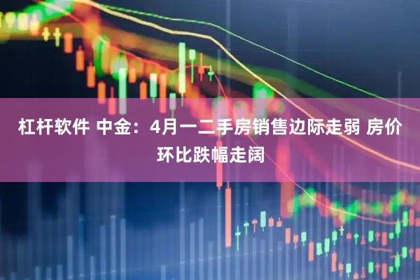 杠杆软件 中金：4月一二手房销售边际走弱 房价环比跌幅走阔