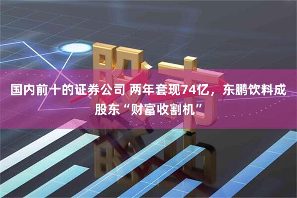 国内前十的证券公司 两年套现74亿，东鹏饮料成股东“财富收割机”