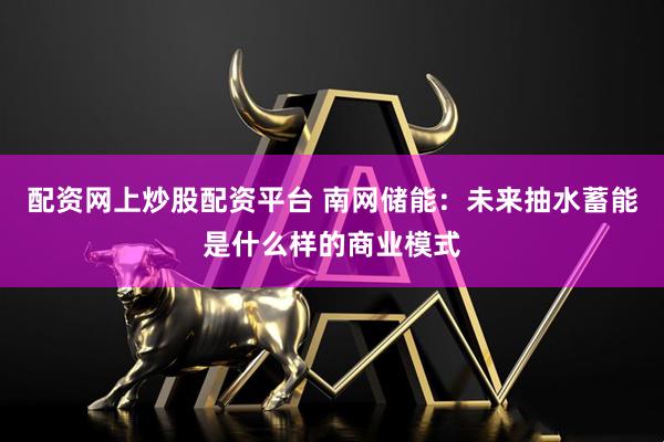 配资网上炒股配资平台 南网储能：未来抽水蓄能是什么样的商业模式