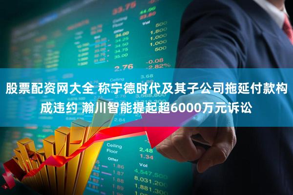 股票配资网大全 称宁德时代及其子公司拖延付款构成违约 瀚川智能提起超6000万元诉讼