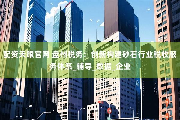 配资天眼官网 盘州税务：创新构建砂石行业税收服务体系_辅导_数据_企业