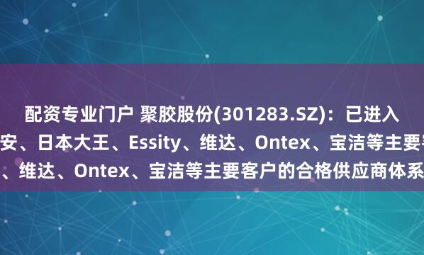 配资专业门户 聚胶股份(301283.SZ)：已进入金佰利、Drylock、恒安、日本大王、Essity、维达、Ontex、宝洁等主要客户的合格供应商体系