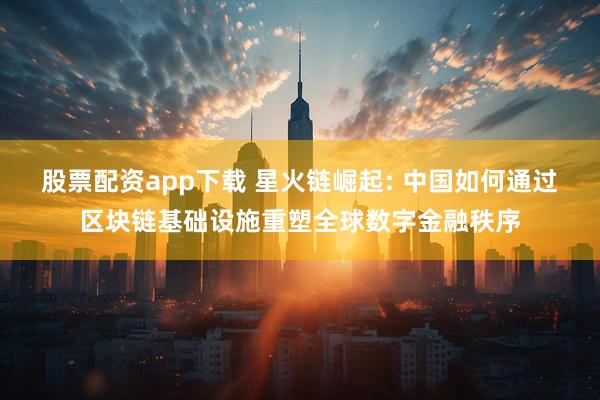 股票配资app下载 星火链崛起: 中国如何通过区块链基础设施重塑全球数字金融秩序
