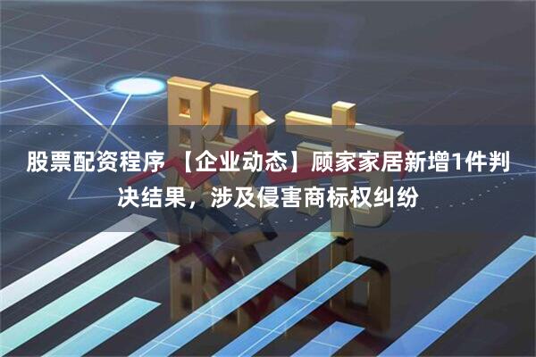 股票配资程序 【企业动态】顾家家居新增1件判决结果，涉及侵害商标权纠纷