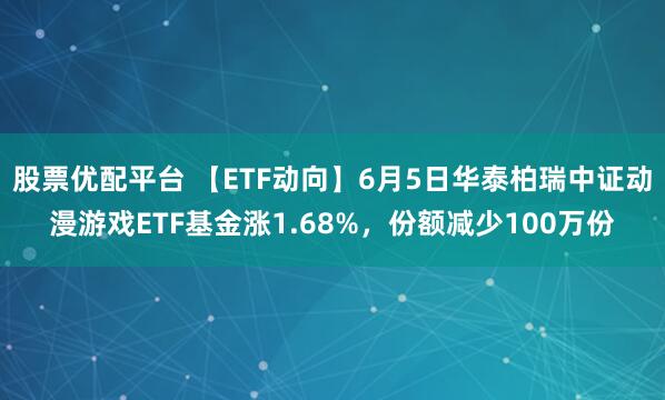 股票优配平台 【ETF动向】6月5日华泰柏瑞中证动漫游戏ETF基金涨1.68%，份额减少100万份