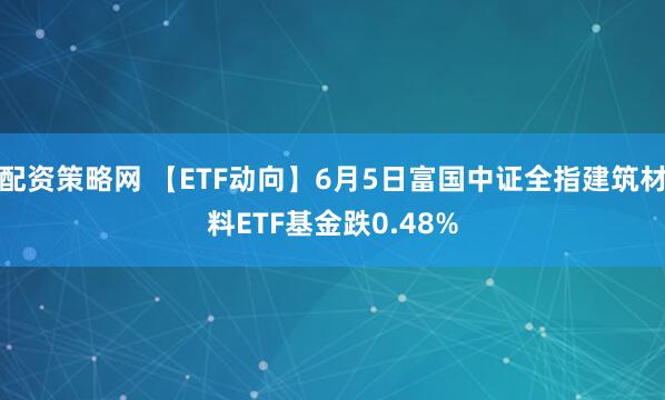 配资策略网 【ETF动向】6月5日富国中证全指建筑材料ETF基金跌0.48%