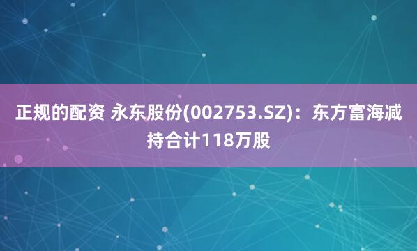 正规的配资 永东股份(002753.SZ)：东方富海减持合计118万股