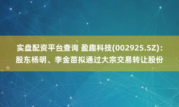 实盘配资平台查询 盈趣科技(002925.SZ)：股东杨明、李金苗拟通过大宗交易转让股份