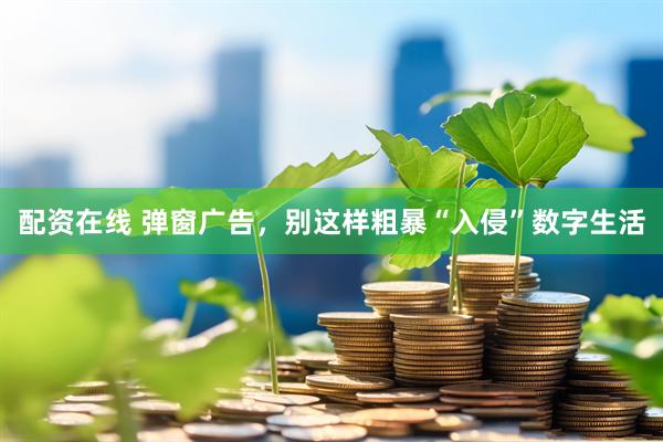 配资在线 弹窗广告，别这样粗暴“入侵”数字生活