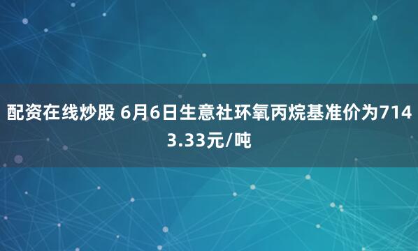 配资在线炒股 6月6日生意社环氧丙烷基准价为7143.33元/吨