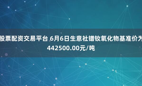 股票配资交易平台 6月6日生意社镨钕氧化物基准价为442500.00元/吨