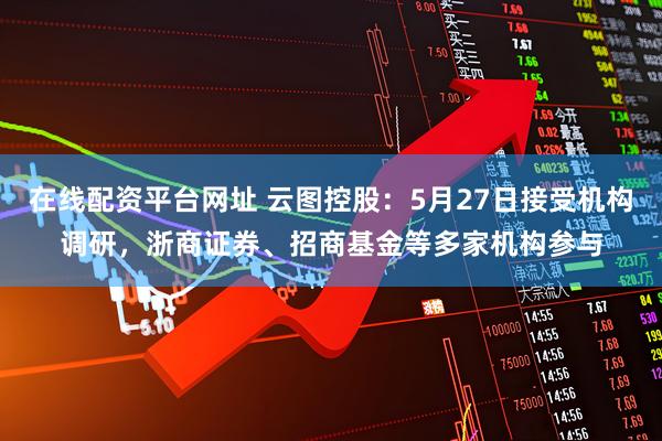 在线配资平台网址 云图控股：5月27日接受机构调研，浙商证券、招商基金等多家机构参与