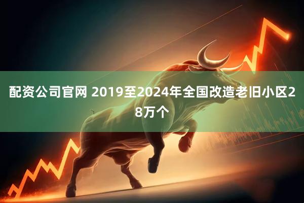 配资公司官网 2019至2024年全国改造老旧小区28万个