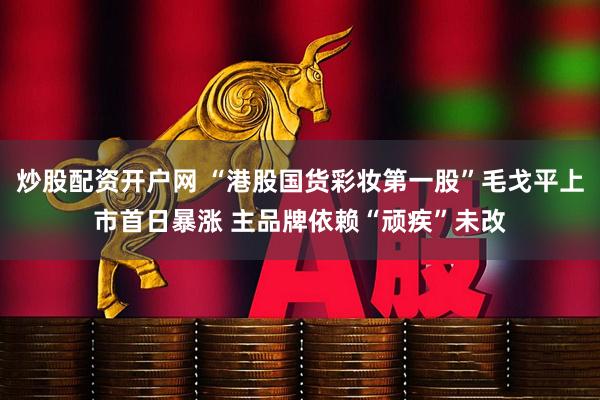 炒股配资开户网 “港股国货彩妆第一股”毛戈平上市首日暴涨 主品牌依赖“顽疾”未改