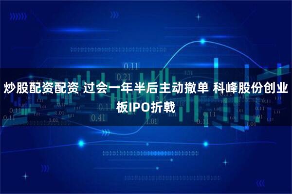 炒股配资配资 过会一年半后主动撤单 科峰股份创业板IPO折戟