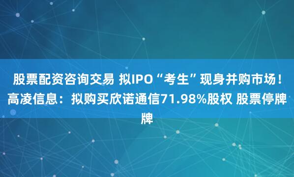 股票配资咨询交易 拟IPO“考生”现身并购市场！高凌信息：拟购买欣诺通信71.98%股权 股票停牌