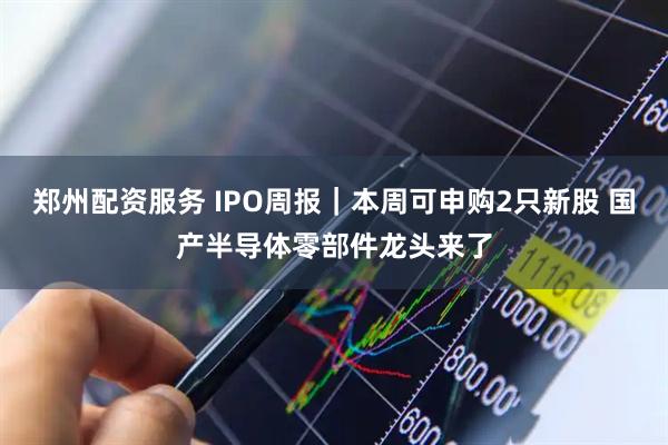 郑州配资服务 IPO周报｜本周可申购2只新股 国产半导体零部件龙头来了