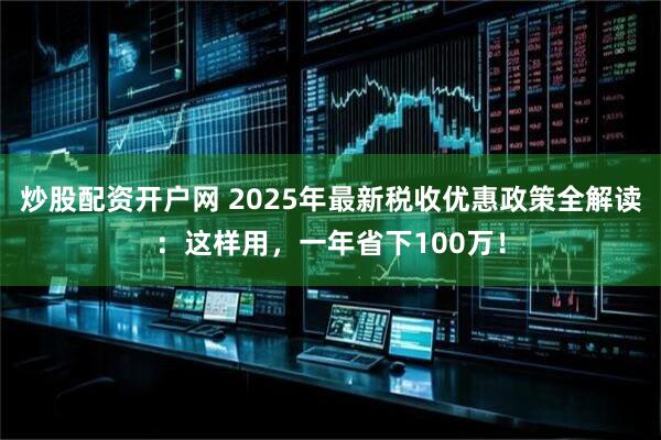 炒股配资开户网 2025年最新税收优惠政策全解读：这样用，一年省下100万！