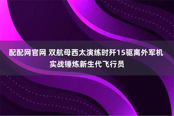 配配网官网 双航母西太演练时歼15驱离外军机 实战锤炼新生代飞行员