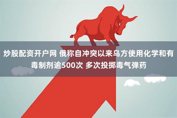 炒股配资开户网 俄称自冲突以来乌方使用化学和有毒制剂逾500次 多次投掷毒气弹药