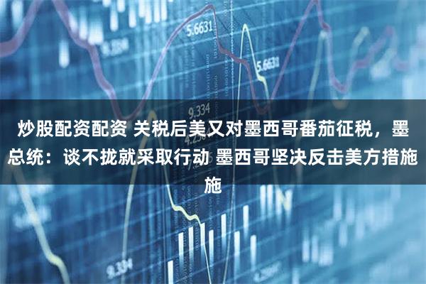 炒股配资配资 关税后美又对墨西哥番茄征税，墨总统：谈不拢就采取行动 墨西哥坚决反击美方措施
