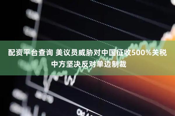 配资平台查询 美议员威胁对中国征收500%关税 中方坚决反对单边制裁