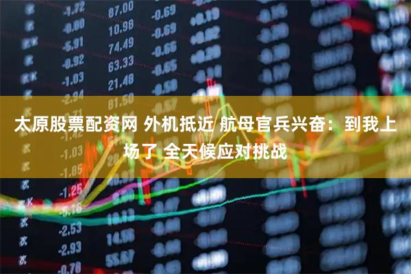 太原股票配资网 外机抵近 航母官兵兴奋：到我上场了 全天候应对挑战