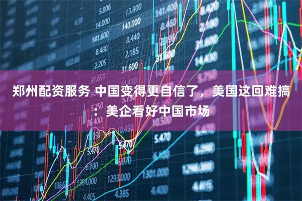 郑州配资服务 中国变得更自信了，美国这回难搞：美企看好中国市场