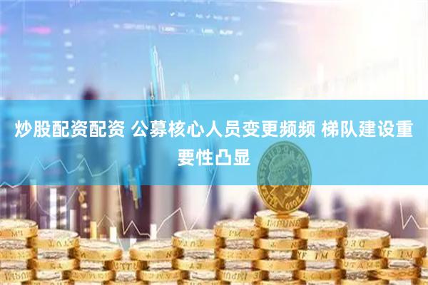 炒股配资配资 公募核心人员变更频频 梯队建设重要性凸显