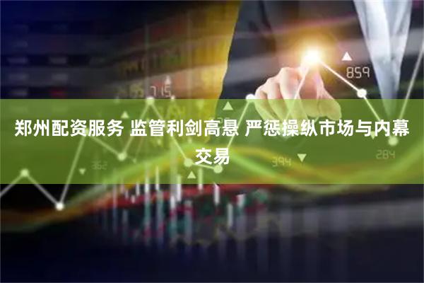 郑州配资服务 监管利剑高悬 严惩操纵市场与内幕交易