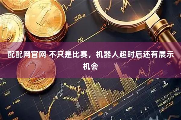 配配网官网 不只是比赛，机器人超时后还有展示机会