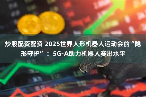 炒股配资配资 2025世界人形机器人运动会的“隐形守护” ：5G-A助力机器人赛出水平