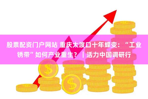 股票配资门户网站 重庆大渡口十年蝶变：“工业锈带”如何产业重生？｜活力中国调研行