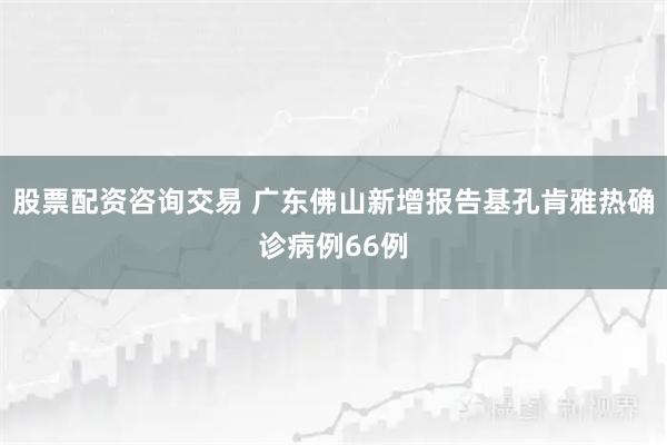 股票配资咨询交易 广东佛山新增报告基孔肯雅热确诊病例66例