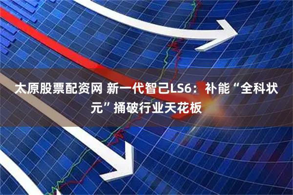 太原股票配资网 新一代智己LS6：补能“全科状元”捅破行业天花板