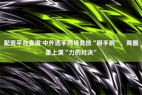 配资平台查询 中外选手同场竞技“掰手腕”，商圈里上演“力的对决”