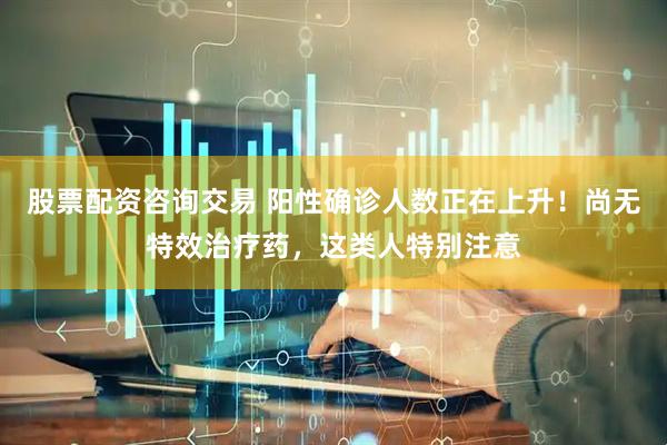 股票配资咨询交易 阳性确诊人数正在上升！尚无特效治疗药，这类人特别注意