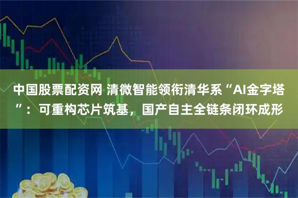 中国股票配资网 清微智能领衔清华系“AI金字塔”：可重构芯片筑基，国产自主全链条闭环成形