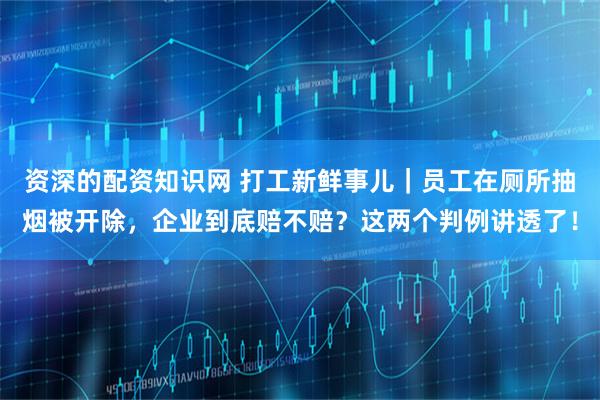 资深的配资知识网 打工新鲜事儿｜员工在厕所抽烟被开除，企业到底赔不赔？这两个判例讲透了！
