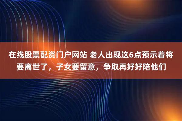 在线股票配资门户网站 老人出现这6点预示着将要离世了，子女要留意，争取再好好陪他们
